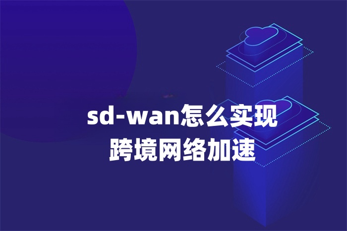 sd-wan怎么實現跨境網絡加速 sd-wan怎么實現跨境網絡加速