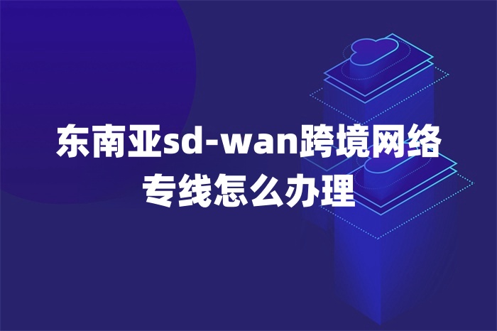 東南亞sd-wan跨境網絡專線怎么辦理 東南亞sd-wan跨境網絡專線怎么辦理