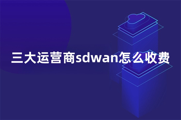 三大運營商sdwan怎么收費 三大運營商sdwan怎么收費