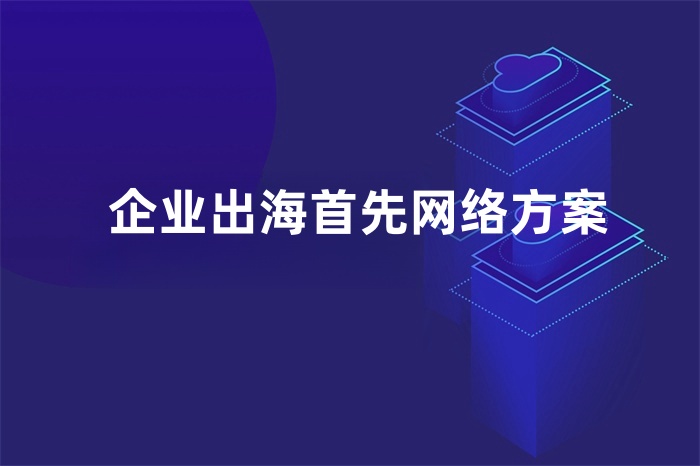 企業出海首先網絡方案 企業出海首先網絡方案
